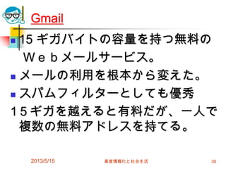 2013/5/15 高度情報化と社会生活 30
Gmail
 15 ギガバイトの容量を持つ無料の
Ｗｅｂメールサービス。
 メールの利用を根本から変えた。
 スパムフィルターとしても優秀
1５ギガを越えると有料だが、一人で
複数の無料アドレスを持てる。
 