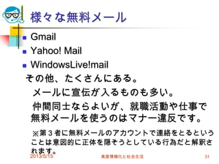 様々な無料メール
 Gmail
 Yahoo! Mail
 WindowsLive!mail
その他、たくさんにある。
メールに宣伝が入るものも多い。
仲間同士ならよいが、就職活動や仕事で
無料メールを使うのはマナー違反です。
※第３者に無料メールのアカウントで連絡をとるという
ことは意図的に正体を隠そうとしている行為だと解釈さ
れます。
2013/5/15 高度情報化と社会生活 31
 