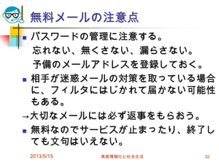 2013/5/15 高度情報化と社会生活 32
無料メールの注意点
 パスワードの管理に注意する。
忘れない、無くさない、漏らさない。
予備のメールアドレスを登録しておく。
 相手が迷惑メールの対策を取っている場合
に、フィルタにはじかれて届かない可能性
もある。
→大切なメールには必ず返事をもらおう。
 無料なのでサービスが止まったり、終了し
ても文句はいえない。
 