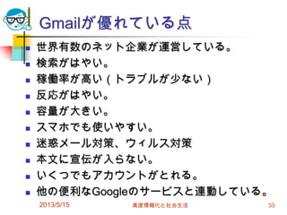 Gmailが優れている点
 世界有数のネット企業が運営している。
 検索がはやい。
 稼働率が高い（トラブルが少ない）
 反応がはやい。
 容量が大きい。
 スマホでも使いやすい。
 迷惑メール対策、ウィルス対策
 本文に宣伝が入らない。
 いくつでもアカウントがとれる。
 他の便利なGoogleのサービスと連動している。
2013/5/15 高度情報化と社会生活 33
 