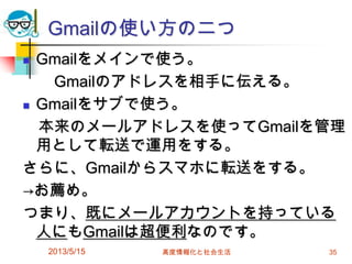 Gmailの使い方の二つ
 Gmailをメインで使う。
Gmailのアドレスを相手に伝える。
 Gmailをサブで使う。
本来のメールアドレスを使ってGmailを管理
用として転送で運用をする。
さらに、Gmailからスマホに転送をする。
→お薦め。
つまり、既にメールアカウントを持っている
人にもGmailは超便利なのです。
2013/5/15 高度情報化と社会生活 35
 