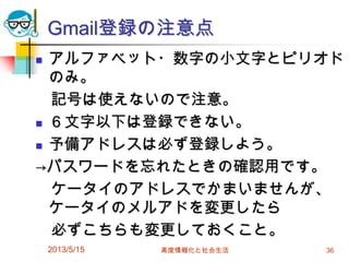 Gmail登録の注意点
 アルファベット・数字の小文字とピリオド
のみ。
記号は使えないので注意。
 ６文字以下は登録できない。
 予備アドレスは必ず登録しよう。
→パスワードを忘れたときの確認用です。
ケータイのアドレスでかまいませんが、
ケータイのメルアドを変更したら
必ずこちらも変更しておくこと。
2013/5/15 高度情報化と社会生活 36
 