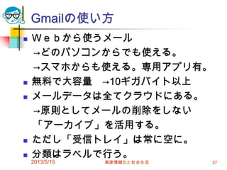 Gmailの使い方
 Ｗｅｂから使うメール
→どのパソコンからでも使える。
→スマホからも使える。専用アプリ有。
 無料で大容量 →10ギガバイト以上
 メールデータは全てクラウドにある。
→原則としてメールの削除をしない
「アーカイブ」を活用する。
 ただし「受信トレイ」は常に空に。
 分類はラベルで行う。
2013/5/15 高度情報化と社会生活 37
 