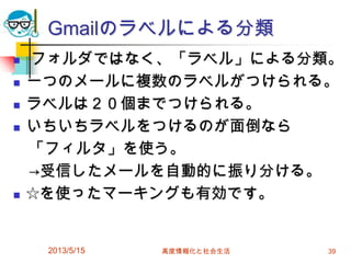 Gmailのラベルによる分類
 フォルダではなく、「ラベル」による分類。
 一つのメールに複数のラベルがつけられる。
 ラベルは２０個までつけられる。
 いちいちラベルをつけるのが面倒なら
「フィルタ」を使う。
→受信したメールを自動的に振り分ける。
 ☆を使ったマーキングも有効です。
2013/5/15 高度情報化と社会生活 39
 