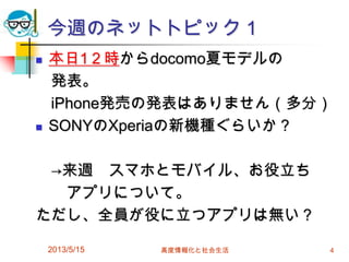 今週のネットトピック１
2013/5/15 高度情報化と社会生活 4
 本日1２時からdocomo夏モデルの
発表。
iPhone発売の発表はありません（多分）
 SONYのXperiaの新機種ぐらいか？
→来週 スマホとモバイル、お役立ち
アプリについて。
ただし、全員が役に立つアプリは無い？
 