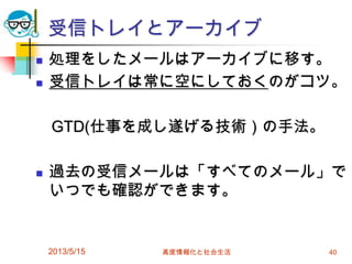 受信トレイとアーカイブ
 処理をしたメールはアーカイブに移す。
 受信トレイは常に空にしておくのがコツ。
GTD(仕事を成し遂げる技術）の手法。
 過去の受信メールは「すべてのメール」で
いつでも確認ができます。
2013/5/15 高度情報化と社会生活 40
 
