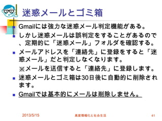 迷惑メールとゴミ箱
 Gmailには強力な迷惑メール判定機能がある。
 しかし迷惑メールは誤判定をすることがあるので
、定期的に「迷惑メール」フォルダを確認する。
 メールアドレスを「連絡先」に登録をすると「迷
惑メール」だと判定しなくなります。
※メールを送信すると「連絡先」に登録します。
 迷惑メールとゴミ箱は30日後に自動的に削除され
ます。
 Gmailでは基本的にメールは削除しません。
2013/5/15 高度情報化と社会生活 41
 