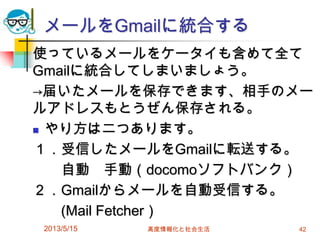 メールをGmailに統合する
使っているメールをケータイも含めて全て
Gmailに統合してしまいましょう。
→届いたメールを保存できます、相手のメー
ルアドレスもとうぜん保存される。
 やり方は二つあります。
１．受信したメールをGmailに転送する。
自動 手動（docomoソフトバンク）
２．Gmailからメールを自動受信する。
(Mail Fetcher）
2013/5/15 高度情報化と社会生活 42
 