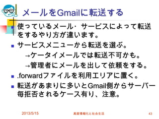 メールをGmailに転送する
 使っているメール・サービスによって転送
をするやり方が違います。
 サービスメニューから転送を選ぶ。
→ケータイメールでは転送不可かも。
→管理者にメールを出して依頼をする。
 .forwardファイルを利用エリアに置く。
 転送があまりに多いとGmail側からサーバー
毎拒否されるケース有り、注意。
2013/5/15 高度情報化と社会生活 43
 