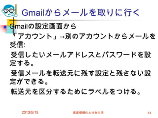 Gmailからメールを取りに行く
 Gmailの設定画面から
「アカウント」→別のアカウントからメールを
受信:
受信したいメールアドレスとパスワードを設
定する。
受信メールを転送元に残す設定と残さない設
定ができる。
転送元を区分するためにラベルをつける。
2013/5/15 高度情報化と社会生活 44
 