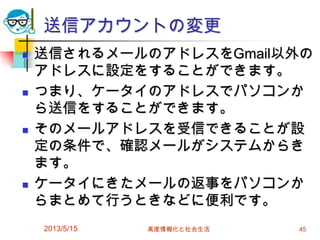 送信アカウントの変更
 送信されるメールのアドレスをGmail以外の
アドレスに設定をすることができます。
 つまり、ケータイのアドレスでパソコンか
ら送信をすることができます。
 そのメールアドレスを受信できることが設
定の条件で、確認メールがシステムからき
ます。
 ケータイにきたメールの返事をパソコンか
らまとめて行うときなどに便利です。
2013/5/15 高度情報化と社会生活 45
 