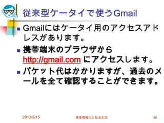 従来型ケータイで使うGmail
 Gmailにはケータイ用のアクセスアド
レスがあります。
 携帯端末のブラウザから
http://gmail.com にアクセスします。
 パケット代はかかりますが、過去のメ
ールを全て確認することができます。
2013/5/15 高度情報化と社会生活 46
 