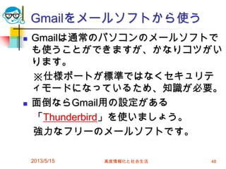 Gmailをメールソフトから使う
 Gmailは通常のパソコンのメールソフトで
も使うことができますが、かなりコツがい
ります。
※仕様ポートが標準ではなくセキュリテ
ィモードになっているため、知識が必要。
 面倒ならGmail用の設定がある
「Thunderbird」を使いましょう。
強力なフリーのメールソフトです。
2013/5/15 高度情報化と社会生活 48
 