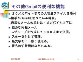 その他Gmailの便利な機能
 ２０メガバイトまでの大容量ファイルを添付
→相手もGmailを使っている場合。
→通常のメールの添付は１メガバイト以下に
 強力な同報メール
→グループを作成して５００人まで送信。
 スターを付けて管理。
 絵文字も（一応）使える。
 署名の切替機能などもある。
2013/5/15 高度情報化と社会生活 49
 