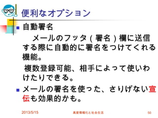 便利なオプション
 自動署名
メールのフッタ（署名）欄に送信
する際に自動的に署名をつけてくれる
機能。
複数登録可能、相手によって使いわ
けたりできる。
 メールの署名を使った、さりげない宣
伝も効果的かも。
2013/5/15 高度情報化と社会生活 50
 