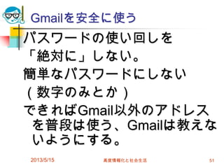 Gmailを安全に使う
パスワードの使い回しを
「絶対に」しない。
簡単なパスワードにしない
（数字のみとか）
できればGmail以外のアドレス
を普段は使う、Gmailは教えな
いようにする。
2013/5/15 高度情報化と社会生活 51
 