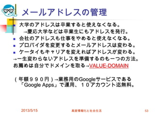 メールアドレスの管理
 大学のアドレスは卒業すると使えなくなる。
→慶応大学などは卒業生にもアドレスを発行。
 会社のアドレスも仕事をやめると使えなくなる。
 プロバイダを変更するとメールアドレスは変わる。
 ケータイもキャリアを変えればアドレスが変わる。
→一生変わらないアドレスを準備するのも一つの方法。
お薦めは自分でドメインを取る→VALUE-DOMAIN
（年額９９０円）→業務用のGoogleサービスである
「Google Apps」で運用、１０アカウント迄無料。
2013/5/15 高度情報化と社会生活 53
 