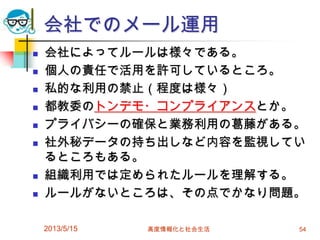 会社でのメール運用
 会社によってルールは様々である。
 個人の責任で活用を許可しているところ。
 私的な利用の禁止（程度は様々）
 都教委のトンデモ・コンプライアンスとか。
 プライバシーの確保と業務利用の葛藤がある。
 社外秘データの持ち出しなど内容を監視してい
るところもある。
 組織利用では定められたルールを理解する。
 ルールがないところは、その点でかなり問題。
2013/5/15 高度情報化と社会生活 54
 