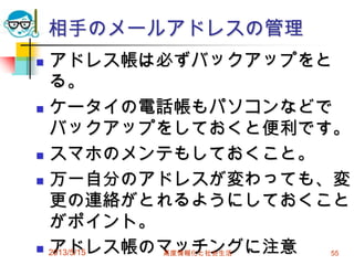 相手のメールアドレスの管理
 アドレス帳は必ずバックアップをと
る。
 ケータイの電話帳もパソコンなどで
バックアップをしておくと便利です。
 スマホのメンテもしておくこと。
 万一自分のアドレスが変わっても、変
更の連絡がとれるようにしておくこと
がポイント。
 アドレス帳のマッチングに注意2013/5/15 高度情報化と社会生活 55
 