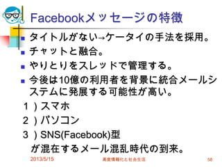 Facebookメッセージの特徴
 タイトルがない→ケータイの手法を採用。
 チャットと融合。
 やりとりをスレッドで管理する。
 今後は10億の利用者を背景に統合メールシ
ステムに発展する可能性が高い。
１）スマホ
２）パソコン
３）SNS(Facebook)型
が混在するメール混乱時代の到来。
2013/5/15 高度情報化と社会生活 58
 