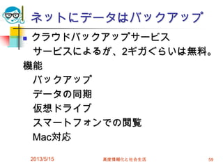 ネットにデータはバックアップ
 クラウドバックアップサービス
サービスによるが、2ギガぐらいは無料。
機能
バックアップ
データの同期
仮想ドライブ
スマートフォンでの閲覧
Mac対応
2013/5/15 高度情報化と社会生活 59
 