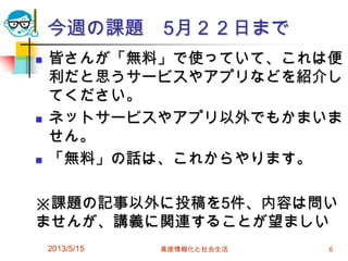 今週の課題 5月２２日まで
 皆さんが「無料」で使っていて、これは便
利だと思うサービスやアプリなどを紹介し
てください。
 ネットサービスやアプリ以外でもかまいま
せん。
 「無料」の話は、これからやります。
※課題の記事以外に投稿を5件、内容は問い
ませんが、講義に関連することが望ましい
2013/5/15 高度情報化と社会生活 6
 
