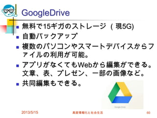GoogleDrive
 無料で15ギガのストレージ （現5G)
 自動バックアップ
 複数のパソコンやスマートデバイスからフ
ァイルの利用が可能。
 アプリがなくてもWebから編集ができる。
文章、表、プレゼン、一部の画像など。
 共同編集もできる。
2013/5/15 高度情報化と社会生活 60
 