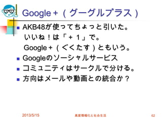 Google＋（グーグルプラス）
 AKB48が使ってちょっと引いた。
いいね！は「＋１」で。
Google＋（ぐくたす）ともいう。
 Googleのソーシャルサービス
 コミュニティはサークルで分ける。
 方向はメールや動画との統合か？
2013/5/15 高度情報化と社会生活 62
 