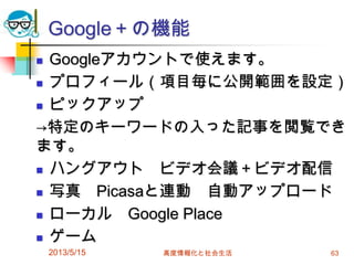 Google＋の機能
 Googleアカウントで使えます。
 プロフィール（項目毎に公開範囲を設定）
 ピックアップ
→特定のキーワードの入った記事を閲覧でき
ます。
 ハングアウト ビデオ会議＋ビデオ配信
 写真 Picasaと連動 自動アップロード
 ローカル Google Place
 ゲーム
2013/5/15 高度情報化と社会生活 63
 
