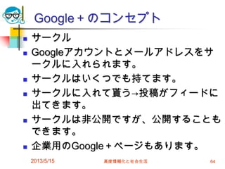 Google＋のコンセプト
 サークル
 Googleアカウントとメールアドレスをサ
ークルに入れられます。
 サークルはいくつでも持てます。
 サークルに入れて貰う→投稿がフィードに
出てきます。
 サークルは非公開ですが、公開することも
できます。
 企業用のGoogle＋ページもあります。
2013/5/15 高度情報化と社会生活 64
 