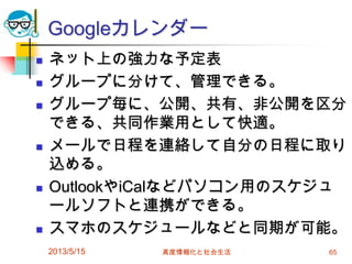 Googleカレンダー
 ネット上の強力な予定表
 グループに分けて、管理できる。
 グループ毎に、公開、共有、非公開を区分
できる、共同作業用として快適。
 メールで日程を連絡して自分の日程に取り
込める。
 OutlookやiCalなどパソコン用のスケジュ
ールソフトと連携ができる。
 スマホのスケジュールなどと同期が可能。
2013/5/15 高度情報化と社会生活 65
 