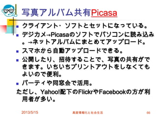 写真アルバム共有Picasa
 クライアント・ソフトとセットになっている。
 デジカメ→Picasaのソフトでパソコンに読み込み
。→ネットアルバムにまとめてアップロード。
 スマホから自動アップロードできる。
 公開したり、招待することで、写真の共有がで
きます。いちいちプリントアウトをしなくても
よいので便利。
 パーティや同窓会で活用。
ただし、Yahoo!配下のFlickrやFacebookの方が利
用者が多い。
2013/5/15 高度情報化と社会生活 66
 