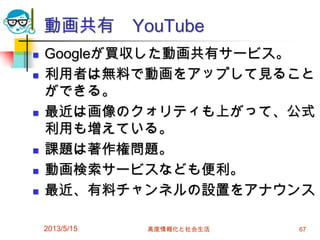 動画共有 YouTube
 Googleが買収した動画共有サービス。
 利用者は無料で動画をアップして見ること
ができる。
 最近は画像のクォリティも上がって、公式
利用も増えている。
 課題は著作権問題。
 動画検索サービスなども便利。
 最近、有料チャンネルの設置をアナウンス
2013/5/15 高度情報化と社会生活 67
 