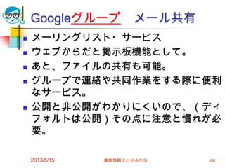 Googleグループ メール共有
 メーリングリスト・サービス
 ウェブからだと掲示板機能として。
 あと、ファイルの共有も可能。
 グループで連絡や共同作業をする際に便利
なサービス。
 公開と非公開がわかりにくいので、（ディ
フォルトは公開）その点に注意と慣れが必
要。
2013/5/15 高度情報化と社会生活 68
 