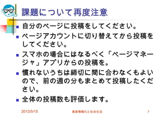 課題について再度注意
 自分のページに投稿をしてください。
 ページアカウントに切り替えてから投稿を
してください。
 スマホの場合にはなるべく「ページマネー
ジャ」アプリからの投稿を。
 慣れないうちは締切に間に合わなくもよい
ので、前の週の分もまとめて投稿したくだ
さい。
 全体の投稿数も評価します。
2013/5/15 高度情報化と社会生活 7
 
