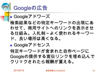 Googleの広告
 Googleアドワーズ
検索結果などの特定キーワードの出現にあ
わせて、商用サイトへのリンクを表示させ
る仕組み。入札制～よく使われるキーワー
ド、良い場所は高くなる。
 Googleアドセンス
特定キーワードが含まれた自作ページに
Googleの提供する宣伝リンクを埋め込んで
クリックされたら報酬が貰える。
2013/5/15 高度情報化と社会生活 70
 