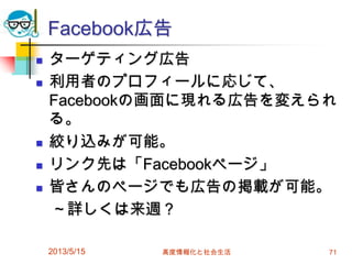 Facebook広告
 ターゲティング広告
 利用者のプロフィールに応じて、
Facebookの画面に現れる広告を変えられ
る。
 絞り込みが可能。
 リンク先は「Facebookページ」
 皆さんのページでも広告の掲載が可能。
～詳しくは来週？
2013/5/15 高度情報化と社会生活 71
 