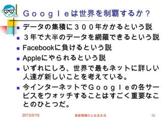 Ｇｏｏｇｌｅは世界を制覇するか？
 データの集積に３００年かかるという説
 ３年で大半のデータを網羅できるという説
 Facebookに負けるという説
 Appleにやられるという説
 いずれにしろ、世界で最もネットに詳しい
人達が新しいことを考えている。
 今インターネットでＧｏｏｇｌｅの各サー
ビスをウォッチすることはすごく重要なこ
とのひとつだ。
2013/5/15 高度情報化と社会生活 72
 