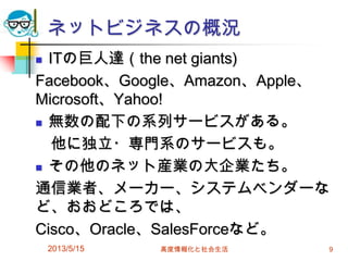 ネットビジネスの概況
 ITの巨人達（the net giants)
Facebook、Google、Amazon、Apple、
Microsoft、Yahoo!
 無数の配下の系列サービスがある。
他に独立・専門系のサービスも。
 その他のネット産業の大企業たち。
通信業者、メーカー、システムベンダーな
ど、おおどころでは、
Cisco、Oracle、SalesForceなど。
2013/5/15 高度情報化と社会生活 9
 