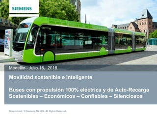 Unrestricted / © Siemens AG 2016. All Rights Reserved.
Movilidad sostenible e inteligente
Buses con propulsión 100% eléctrica y de Auto-Recarga
Sostenibles – Económicos – Confiables – Silenciosos
Medellin– Julio 15, 2016
 