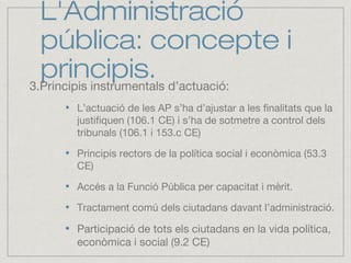 L'Administració
pública: concepte i
principis.3.Principis instrumentals d’actuació:
L’actuació de les AP s’ha d’ajustar a les finalitats que la
justifiquen (106.1 CE) i s’ha de sotmetre a control dels
tribunals (106.1 i 153.c CE)
Principis rectors de la política social i econòmica (53.3
CE)
Accés a la Funció Pública per capacitat i mèrit.
Tractament comú dels ciutadans davant l’administració.
Participació de tots els ciutadans en la vida política,
econòmica i social (9.2 CE)
 