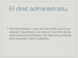 El dret administratiu.
Dret administratiu = part del dret públic que té per
objecte l’organització, els mitjans i l’activitat de les
administracions públiques i les relacions jurídiques
entre aquestes i altres subjectes.
 
