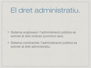 El dret administratiu.
Sistema anglosaxó: l’administració pública es
sotmet al dret ordinari (common law).
Sistema continental: l’administració pública es
sotmet al dret administratiu.
 