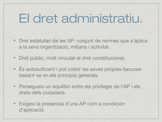 El dret administratiu.
Dret estatutari de les AP: conjunt de normes que s’aplica
a la seva organització, mitjans i activitat.
Dret públic, molt vinculat al dret constitucional.
És autosuficient i pot cobrir les seves pròpies llacunes
basant-se en els principis generals.
Persegueix un equilibri entre els privilegis de l’AP i els
drets dels ciutadans.
Exigeix la presència d’una AP com a condición
d’aplicació.
 