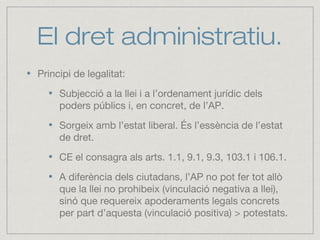 El dret administratiu.
Principi de legalitat:
Subjecció a la llei i a l’ordenament jurídic dels
poders públics i, en concret, de l’AP.
Sorgeix amb l’estat liberal. És l’essència de l’estat
de dret.
CE el consagra als arts. 1.1, 9.1, 9.3, 103.1 i 106.1.
A diferència dels ciutadans, l’AP no pot fer tot allò
que la llei no prohibeix (vinculació negativa a llei),
sinó que requereix apoderaments legals concrets
per part d’aquesta (vinculació positiva) > potestats.
 
