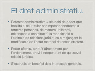 El dret administratiu.
Potestat administrativa = situació de poder que
habilita el seu titular per imposar conductes a
terceres persones, de manera unilateral,
mitjançant la constitució, la modificació o
l’extinció de relacions jurídiques o mitjançant la
modificació de l’estat material de coses existent.
Poder efectiu, atribuït directament per
l’ordenament, previ i independent de qualsevol
relació jurídica.
S’exerceix en benefici dels interessos generals.
 