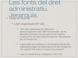 Les fonts del dret
administratiu.
Jerarquia.Tipus de fonts (I):
Lleis orgàniques (81 CE):
“Són lleis orgàniques les relatives al
desenvolupament dels drets fonamentals i de les
llibertats públiques, les que aprovin els estatuts
d’autonomia i el règim electoral general i les previstes
per la Constitució.
L’aprovació, la modificació o la derogació de les lleis
orgàniques exigeix la majoria absoluta del Congrés en
una votació final sobre el conjunt del projecte”.
Lleis de transferència o delegació (150.2 CE).
 