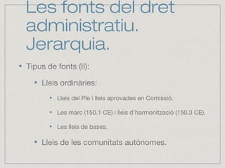 Les fonts del dret
administratiu.
Jerarquia.
Tipus de fonts (II):
Lleis ordinàries:
Lleis del Ple i lleis aprovades en Comissió.
Les marc (150.1 CE) i lleis d’harmonització (150.3 CE).
Les lleis de bases.
Lleis de les comunitats autònomes.
 