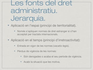 Les fonts del dret
administratiu.
Jerarquia.
Aplicació en l’espai (principi de territorialitat).
Només s’apliquen normes de dret estranger si s’han
acceptat per tractats internacionals.
Aplicació en el temps (principi d’irretroactivitat):
Entrada en vigor de les normes (vacatio legis).
Pèrdua de vigència de les normes:
Són derogades o acaba el seu període de vigència.
Acabi la situació que les motiva.
 
