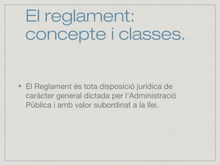 El reglament:
concepte i classes.
El Reglament és tota disposició jurídica de
caràcter general dictada per l'Administració
Pública i amb valor subordinat a la llei.
 